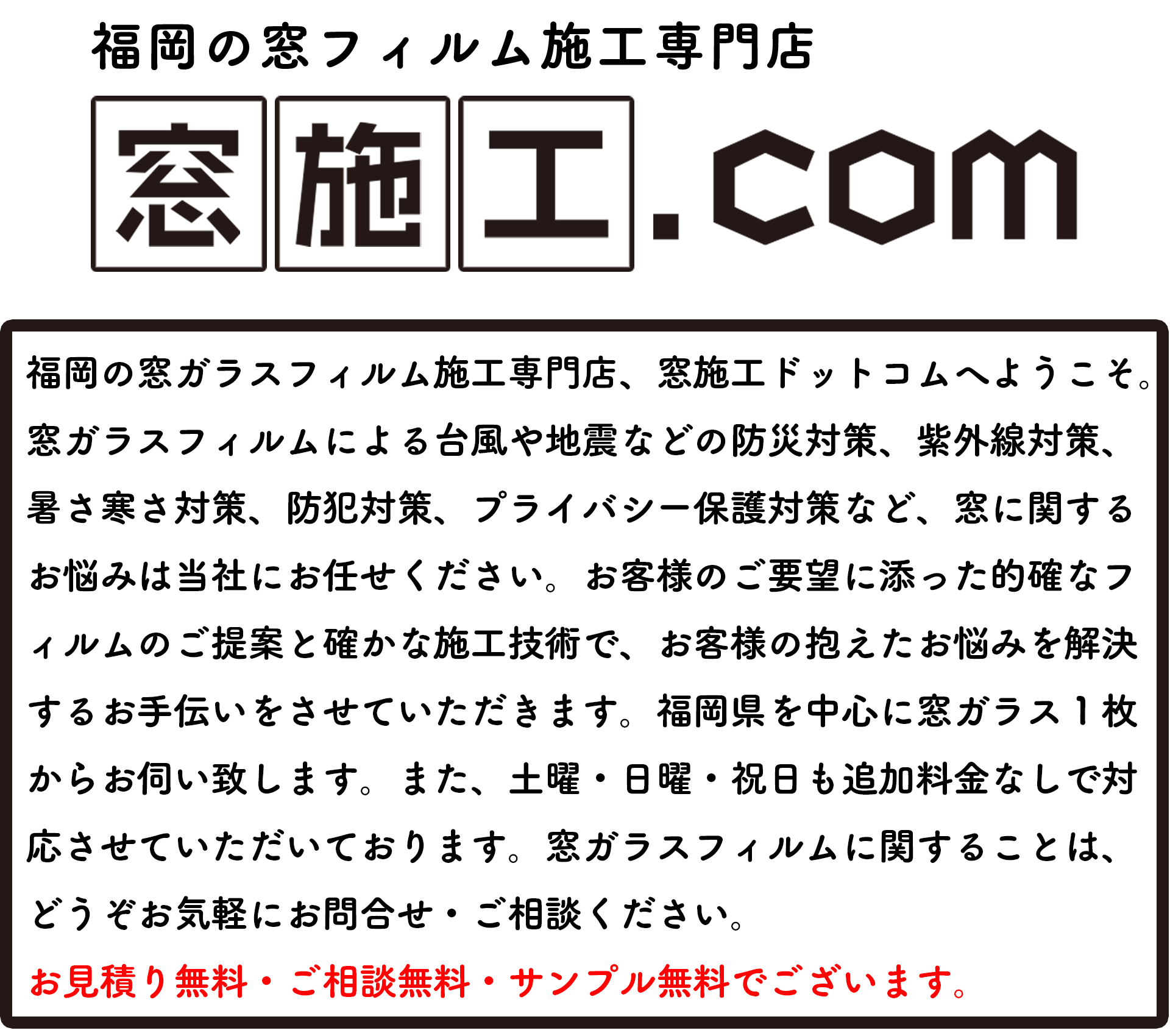 福岡の窓ガラスフィルム施工専門店、窓施工ドットコムへようこそ。 窓ガラスフィルムによる台風や地震などの防災対策、紫外線対策、 暑さ寒さ対策、防犯対策、プライバシー保護対策など、窓に関する お悩みは当社にお任せください。お客様のご要望に添った的確なフ ィルムのご提案と確かな施工技術で、お客様の抱えたお悩みを解決 するお手伝いをさせていただきます。福岡県を中心に窓ガラス１枚 からお伺い致します。また、土曜・日曜・祝日も追加料金なしで対 応させていただいております。窓ガラスフィルムに関することは、 どうぞお気軽にお問合せ・ご相談ください。 お見積り無料・ご相談無料・サンプル無料でございます。